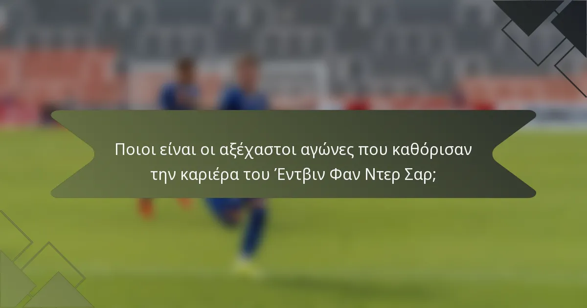 Ποιοι είναι οι αξέχαστοι αγώνες που καθόρισαν την καριέρα του Έντβιν Φαν Ντερ Σαρ;